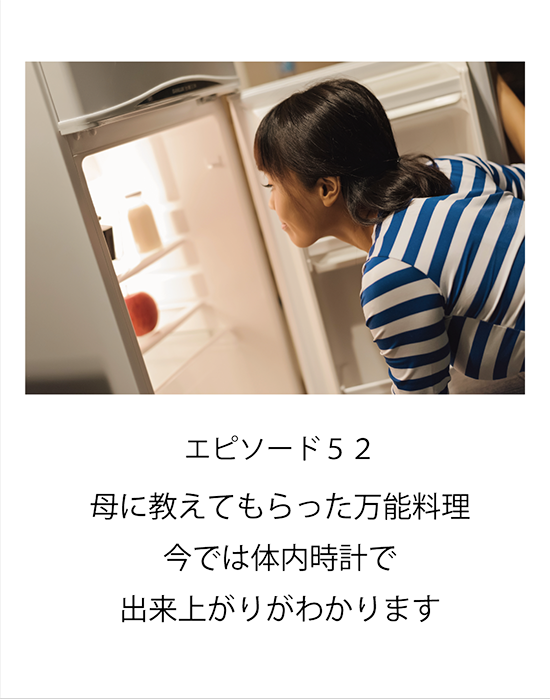 エピソード52 母に教えてもらった万能料理　今では体内時計で出来上がりがわかります