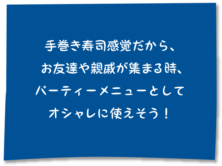 手巻き寿司感覚だから、お友達や親戚が集まる時、パーティーメニューとしてオシャレに使えそう！