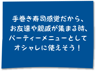 手巻き寿司感覚だから、お友達や親戚が集まる時、パーティーメニューとしてオシャレに使えそう！